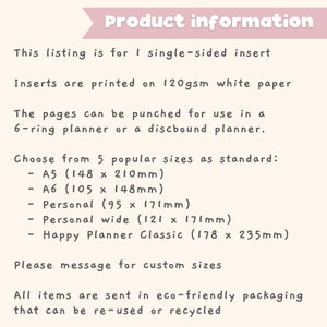 Pu&ograve; includere: Informazioni sul prodotto per inserti a lato singolo stampati su carta bianca da 120 g/m&sup2;. Le pagine possono essere perforate per l'uso in un planner a 6 anelli o un planner a spirale. Scegli tra 5 dimensioni popolari: A5 (148 x 210 mm), A6 (105 x 148 mm), Personale (95 x 171 mm), Personale largo (121 x 171 mm) e Happy Planner Classic (178 x 235 mm). Per favore, contattaci per dimensioni personalizzate. Tutti gli articoli vengono spediti in un imballaggio ecologico che pu&ograve; essere riutilizzato o riciclato.