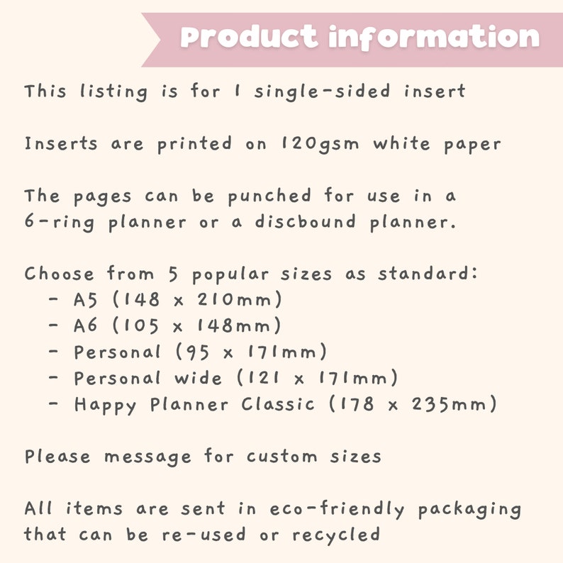 Pu&ograve; includere: Informazioni sul prodotto per inserti a lato singolo stampati su carta bianca da 120 g/m&sup2;. Le pagine possono essere perforate per l'uso in un planner a 6 anelli o un planner a spirale. Scegli tra 5 dimensioni popolari: A5 (148 x 210 mm), A6 (105 x 148 mm), Personale (95 x 171 mm), Personale largo (121 x 171 mm) e Happy Planner Classic (178 x 235 mm). Per favore, contattaci per dimensioni personalizzate. Tutti gli articoli vengono spediti in un imballaggio ecologico che pu&ograve; essere riutilizzato o riciclato.