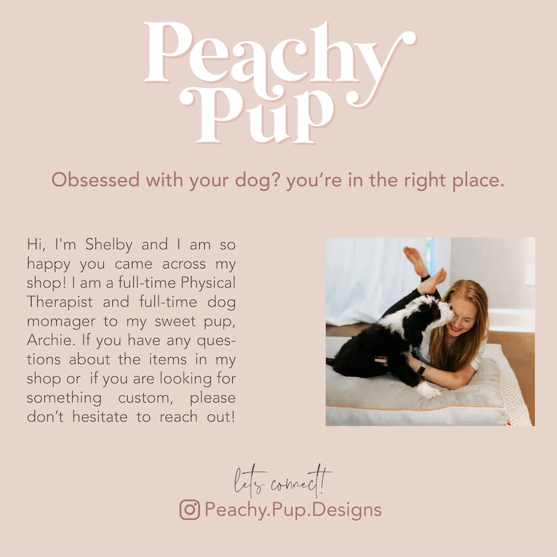 May include: A woman and a black and white dog are lying on a bed together. The woman is smiling and the dog is licking her face. The text "Peachy Pup" is at the top of the image. The text "Obsessed with your dog? You're in the right place." is below the logo. The text "Hi, I'm Shelby and I am so happy you came across my shop! I am a full-time Physical Therapist and full-time dog momager to my sweet pup, Archie. If you have any questions about the items in my shop or if you are looking for something custom, please don't hesitate to reach out!" is below the image of the woman and dog. The text "let's connect!" is below the text. The text "Peachy.Pup.Designs" is below the text "let's connect!"