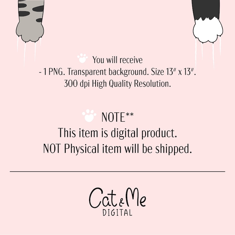 May include: Digital download of a 13 inch by 13 inch PNG image featuring two cat paws with white claws. The background is transparent. The image is 300 dpi. The text "You will receive - 1 PNG. Transparent background. Size 13" x 13". 300 dpi High Quality Resolution. NOTE** This item is digital product. NOT Physical item will be shipped. Cat & Me DIGITAL" is also included in the image.