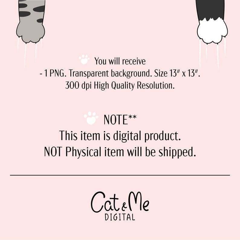 May include: Digital download of a 13 inch by 13 inch PNG image featuring two cat paws with white claws. The background is transparent. The image is 300 dpi. The text "You will receive - 1 PNG. Transparent background. Size 13" x 13". 300 dpi High Quality Resolution. NOTE** This item is digital product. NOT Physical item will be shipped. Cat & Me DIGITAL" is also included in the image.