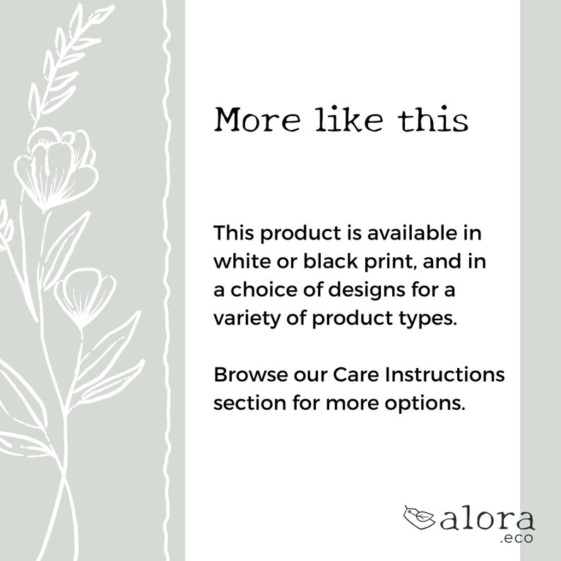 May include: Text that reads "More like this" followed by a description of the product being available in white or black print, and in a choice of designs for a variety of product types. The text also states to browse the Care Instructions section for more options. The text is followed by the logo "alora.eco" with a stylized bird design.