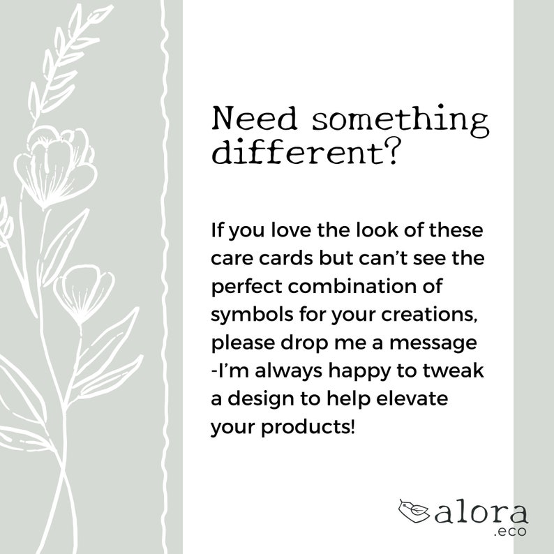 May include: A light gray background with a white floral design on the left side. The text "Need something different?" is in black at the top. The text "If you love the look of these care cards but can't see the perfect combination of symbols for your creations, please drop me a message - I'm always happy to tweak a design to help elevate your products!" is in black below the title. The text "alora .eco" is in black at the bottom right corner.