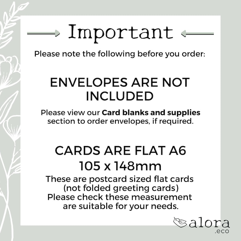 May include: Important information about card blanks and supplies. Envelopes are not included. Cards are flat A6 size, 105 x 148 mm, and are postcard sized.  The text reads: "Please note the following before you order: Envelopes are not included. Please view our Card blanks and supplies section to order envelopes, if required. Cards are flat A6 105 x 148mm. These are postcard sized flat cards (not folded greeting cards) Please check these measurement are suitable for your needs. alora.eco"