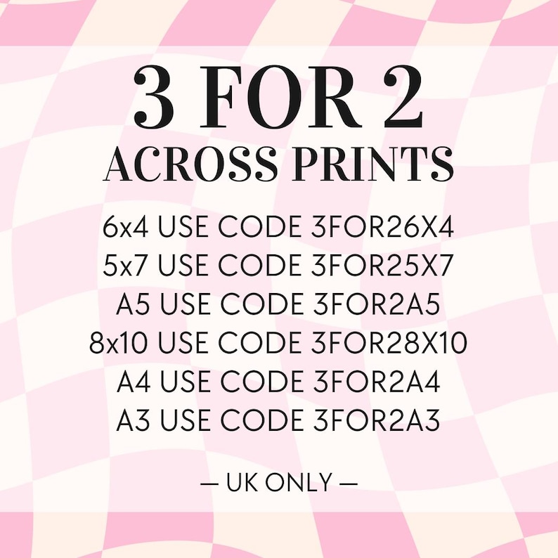 May include: Pink and white checkered background with text that reads "3 FOR 2 ACROSS PRINTS".  The text lists different sizes of prints and corresponding discount codes: 6x4 USE CODE 3FOR26X4, 5x7 USE CODE 3FOR25X7, A5 USE CODE 3FOR2A5, 8x10 USE CODE 3FOR28X10, A4 USE CODE 3FOR2A4, A3 USE CODE 3FOR2A3. The text ends with "UK ONLY -"