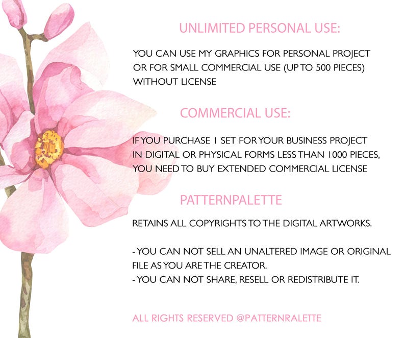 May include: A pink watercolor floral illustration with text outlining the terms of use for commercial and personal use of the artwork. The text states that the artwork can be used for personal projects or for small commercial use (up to 500 pieces) without a license. For commercial use, the buyer must purchase a license if they plan to use the artwork for their business project in digital or physical forms less than 1000 pieces. The text also states that the artist retains all copyrights to the digital artwork and that the buyer cannot sell an unaltered image or original file as they are the creator. The buyer also cannot share, resell, or redistribute the artwork.