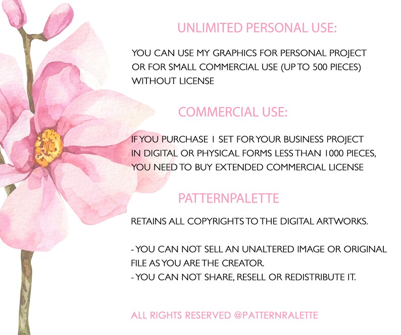 May include: A pink watercolor floral illustration with text outlining the terms of use for commercial and personal use of the artwork. The text states that the artwork can be used for personal projects or for small commercial use up to 500 pieces without a license. The text also states that if the artwork is used for a business project in digital or physical forms less than 1000 pieces, an extended commercial license is required. The text also states that the artist retains all copyrights to the digital artwork and that the artwork cannot be sold, shared, resold, or redistributed.