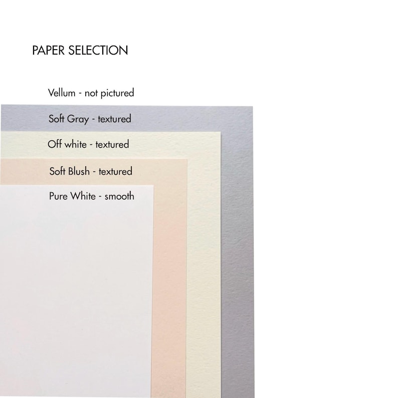 May include: Five paper samples stacked on top of each other. The top sample is a light gray, the next is off-white, the next is a light peach color, the next is a cream color, and the bottom sample is a pure white. The text "PAPER SELECTION" is at the top of the image. The text "Vellum - not pictured" is below the title. The text "Soft Gray - textured" is below that. The text "Off white - textured" is below that. The text "Soft Blush - textured" is below that. The text "Pure White - smooth" is below that.