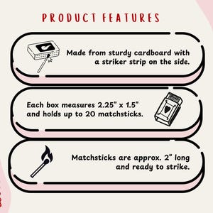 a product with three distinct features: it is made from sturdy cardboard with a stripper strip on the side, each box measures 2.25" x 1.5" and holds up to 20 matchessticks, and matchessticks are approximately 2" long and ready to strike.