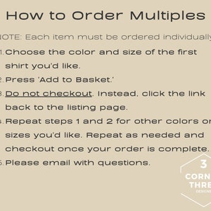May include: Instructions on how to order multiple items. The text reads: "How to Order Multiples. NOTE: Each item must be ordered individually. 1. Choose the color and size of the first shirt you'd like. 2. Press 'Add to Basket.' 3. Do not checkout. Instead, click the link back to the listing page. 4. Repeat steps 1 and 2 for other colors or sizes you'd like. Repeat as needed and checkout once your order is complete. 5. Please email with questions. 3 CORNER THREE DESIGNS"