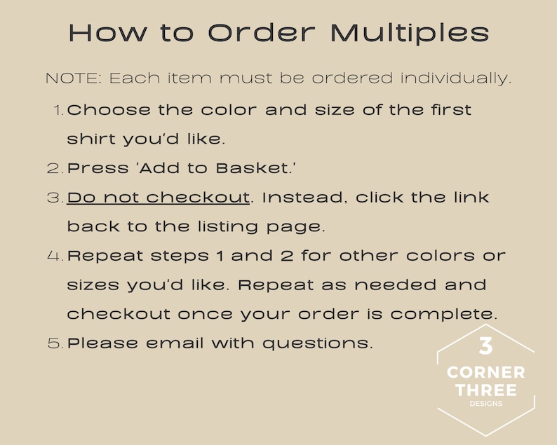 May include: Instructions on how to order multiple items. The text reads: "How to Order Multiples. NOTE: Each item must be ordered individually. 1. Choose the color and size of the first shirt you'd like. 2. Press 'Add to Basket.' 3. Do not checkout. Instead, click the link back to the listing page. 4. Repeat steps 1 and 2 for other colors or sizes you'd like. Repeat as needed and checkout once your order is complete. 5. Please email with questions. 3 CORNER THREE DESIGNS"