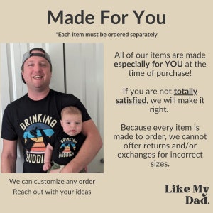 May include: A father and son wearing matching black t-shirts with a retro sunset graphic and the text "Drinking Buddies". The text "Made For You" is at the top of the image. The text "*Each item must be ordered separately" is below the image. The text "All of our items are made especially for YOU at the time of purchase!" is on the right side of the image. The text "If you are not totally satisfied, we will make it right." is on the right side of the image. The text "Because every item is made to order, we cannot offer returns and/or exchanges for incorrect sizes." is on the right side of the image. The text "We can customize any order. Reach out with your ideas" is at the bottom of the image. The text "Like My Dad." is at the bottom right of the image.
