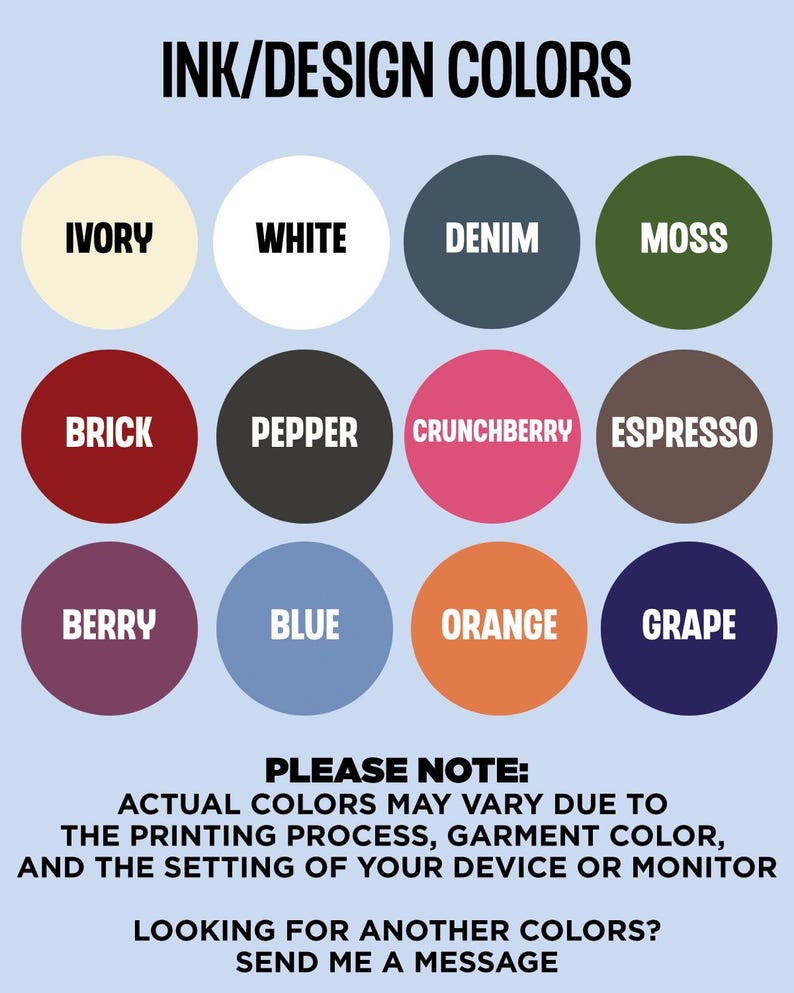 May include: A chart of ink and design colors with 12 color swatches. The colors are: Ivory, White, Denim, Moss, Brick, Pepper, Crunchberry, Espresso, Berry, Blue, Orange, and Grape. The text "INK/DESIGN COLORS" is at the top of the chart. The text "PLEASE NOTE: ACTUAL COLORS MAY VARY DUE TO THE PRINTING PROCESS, GARMENT COLOR, AND THE SETTING OF YOUR DEVICE OR MONITOR" is below the chart. The text "LOOKING FOR ANOTHER COLORS? SEND ME A MESSAGE" is at the bottom of the chart.