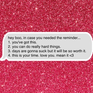 May include: A pink glitter background with a white speech bubble containing a motivational message: "hey boo, in case you needed the reminder... 1. you've got this. 2. you can do really hard things. 3. days are gonna suck but it will be so worth it. 4. this is your time. love you. mean it <3"