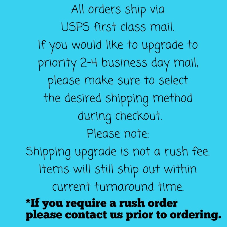 May include: Text on a blue background explaining that all orders ship via USPS first class mail.  It also explains that if you would like to upgrade to priority 2-4 business day mail, please make sure to select the desired shipping method during checkout.  It also notes that shipping upgrade is not a rush fee and items will still ship out within the current turnaround time.  It ends with the text "*If you require a rush order please contact us prior to ordering."