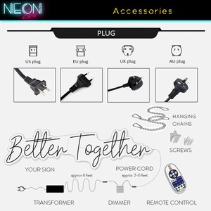 May include: A neon sign that reads "Better Together" with a transformer, dimmer, and remote control. The sign comes with hanging chains, screws, and a power cord that is approximately 3-6 feet long. The sign also includes a transformer with a 6-foot cord. The sign is available with US, EU, UK, and AU plugs.