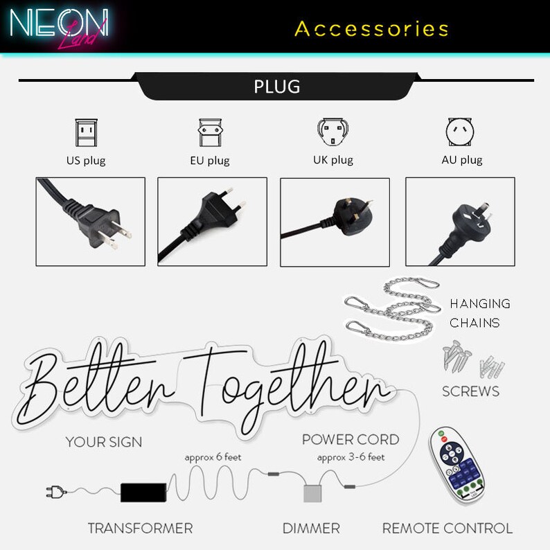 May include: A neon sign that reads "Better Together" with a transformer, dimmer, and remote control. The sign comes with hanging chains, screws, and a power cord that is approximately 3-6 feet long. The sign also includes a transformer with a 6-foot cord. The sign is available with US, EU, UK, and AU plugs.