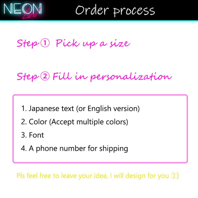 May include: A pink and white graphic with the text "NEON" in a neon font. The text "Order process" is written in black. The steps to order are listed: "Step 1 Pick up a size" and "Step 2 Fill in personalization". The personalisation options are listed: 1. Japanese text (or English version), 2. Colour (Accept multiple colours), 3. Font, 4. A phone number for shipping. The text "Pls feel free to leave your idea, I will design for you ;)" is written in yellow.