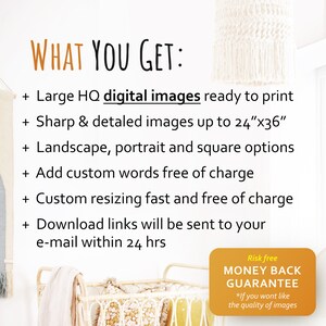 May include: Image with text: "WHAT YOU GET: Large HQ digital images ready to print, Sharp & detailed images up to 24"x36", Landscape, portrait and square options, Add custom words free of charge, Custom resizing fast and free of charge, Download links will be sent to your e-mail within 24 hrs. Risk free MONEY BACK GUARANTEE".