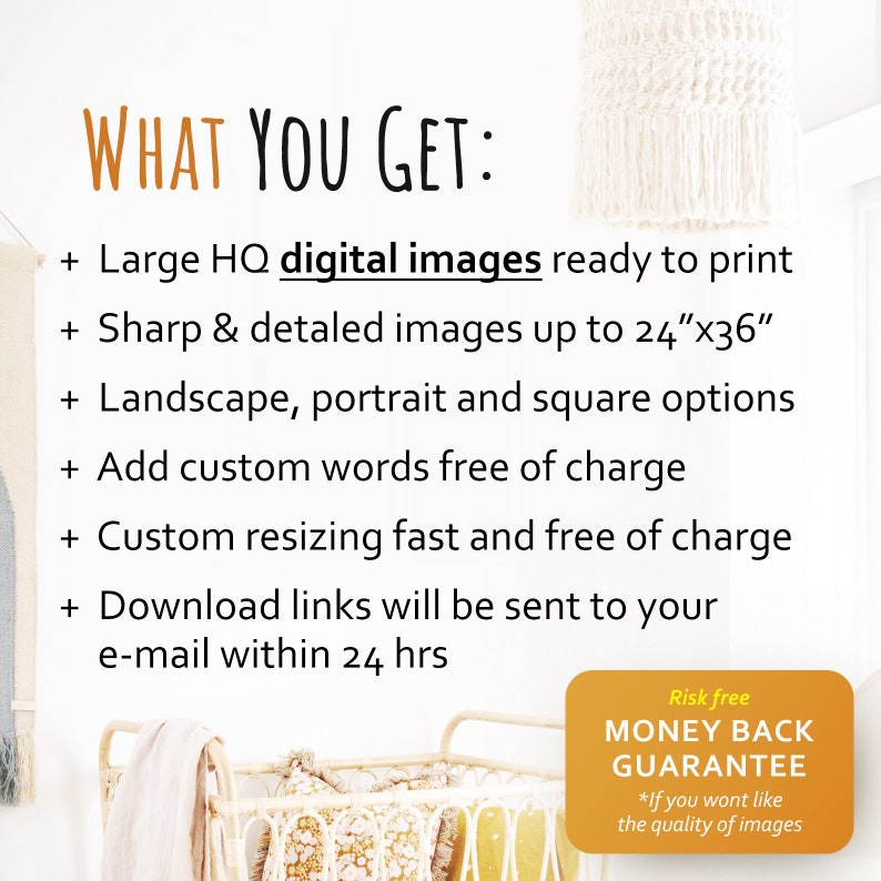 May include: Image with text: "WHAT YOU GET: Large HQ digital images ready to print, Sharp & detailed images up to 24"x36", Landscape, portrait and square options, Add custom words free of charge, Custom resizing fast and free of charge, Download links will be sent to your e-mail within 24 hrs. Risk free MONEY BACK GUARANTEE".
