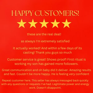 May include: A red background with a five-star rating and a customer testimonial. The testimonial reads: "HAPPY CUSTOMERS! These are the real deal! As always I'm extremely satisfied. It actually worked! And within a few days of its casting! Thank you guys so much. Customer service is great! Shows proof! First ritual is working my son has gained more followers. Great communication and oh baby did it deliver. Amazing results and fast. Couldn't be more happy. He is feeling very confident. Repeat customer here. This seller has always messaged back quickly with any questions or requests I've had. Legitimate power and energy work. Doesn't disappoint."