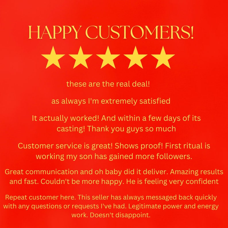 May include: A red background with a five-star rating and a customer testimonial. The testimonial reads: "HAPPY CUSTOMERS! These are the real deal! As always I'm extremely satisfied. It actually worked! And within a few days of its casting! Thank you guys so much. Customer service is great! Shows proof! First ritual is working my son has gained more followers. Great communication and oh baby did it deliver. Amazing results and fast. Couldn't be more happy. He is feeling very confident. Repeat customer here. This seller has always messaged back quickly with any questions or requests I've had. Legitimate power and energy work. Doesn't disappoint."