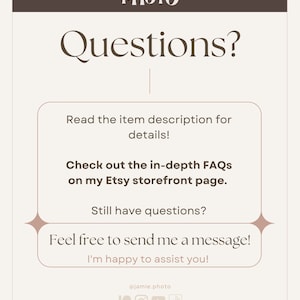 May include: A graphic with the text "Questions?" in a brown font. The graphic also includes the text "Read the item description for details!" and "Check out the in-depth FAQs on my Etsy storefront page." The graphic also includes the text "Still have questions?" and "Feel free to send me a message! I'm happy to assist you!" The graphic also includes the text "@jamie.photo" and links to social media accounts. The graphic also includes the text "WWW.SHOPJAMIEPHOTO.ETSY.COM".