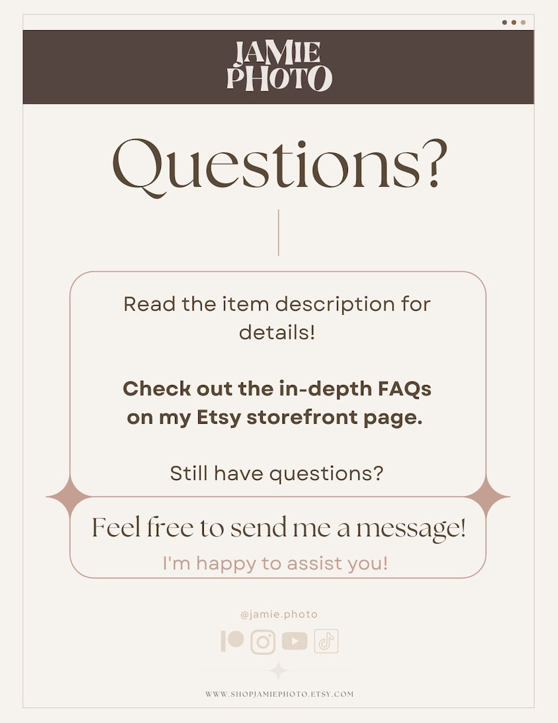 May include: A graphic with the text "Questions?" in a brown font. The graphic also includes the text "Read the item description for details!" and "Check out the in-depth FAQs on my Etsy storefront page." The graphic also includes the text "Still have questions?" and "Feel free to send me a message! I'm happy to assist you!" The graphic also includes the text "@jamie.photo" and links to social media accounts. The graphic also includes the text "WWW.SHOPJAMIEPHOTO.ETSY.COM".