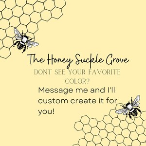 May include: A graphic with a honeycomb pattern and two bees. The text reads "The Honey Suckle Grove" and "Don't see your favorite color? Message me and I'll custom create it for you!"