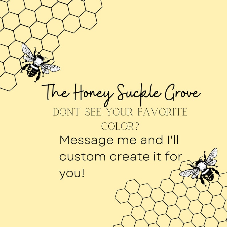 May include: A graphic with a honeycomb pattern and two bees. The text reads "The Honey Suckle Grove" and "Don't see your favorite color? Message me and I'll custom create it for you!"