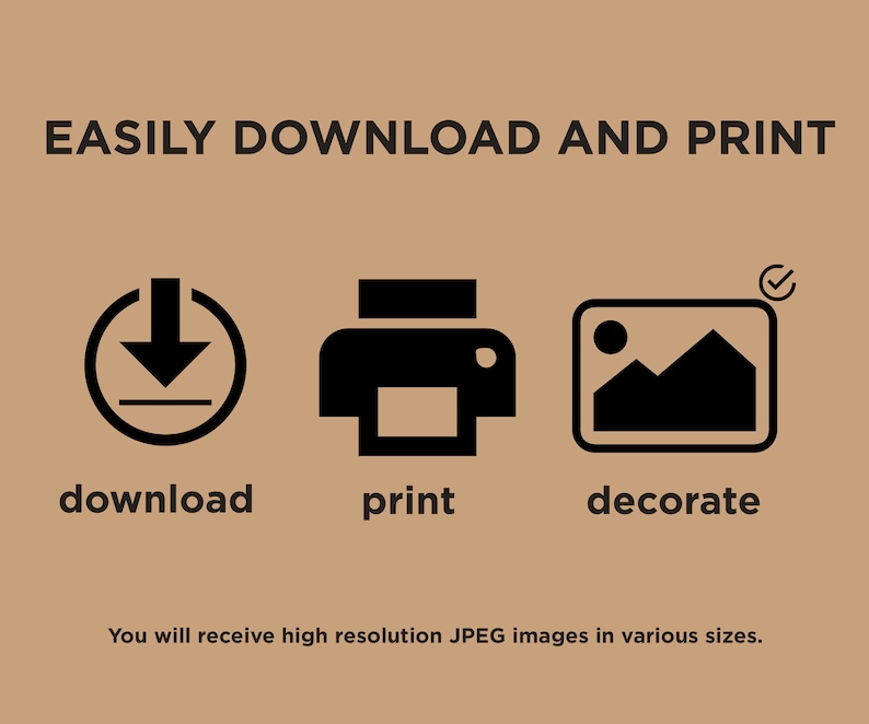 May include: A graphic with three icons representing the steps to download, print, and decorate. The download icon is a circle with a downward arrow and a line underneath. The print icon is a printer with a paper tray. The decorate icon is a picture frame with a mountain landscape inside. The text "EASILY DOWNLOAD AND PRINT" is at the top of the graphic. The text "You will receive high resolution JPEG images in various sizes." is at the bottom of the graphic.