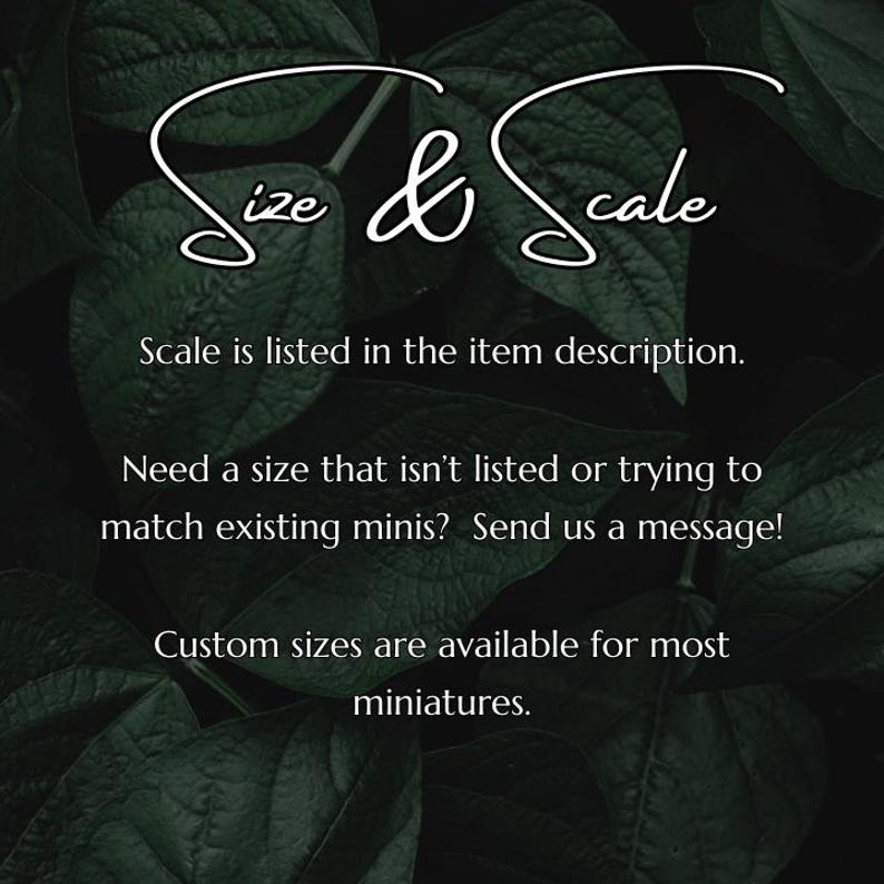 May include: Text on a dark green leafy background that reads "Size & Scale". The text below says "Scale is listed in the item description. Need a size that isn't listed or trying to match existing minis? Send us a message! Custom sizes are available for most miniatures."