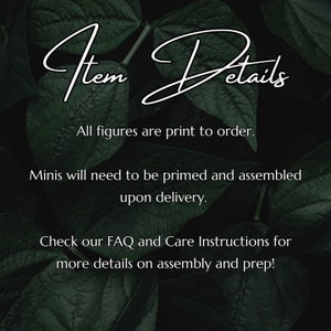 May include: Text overlay on a dark green leafy background with the words "Item Details" in white cursive font. The text below reads "All figures are print to order. Minis will need to be primed and assembled upon delivery. Check our FAQ and Care Instructions for more details on assembly and prep!"
