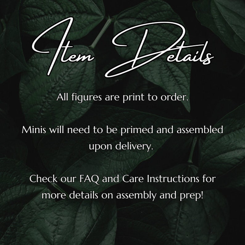 May include: Text overlay on a dark green leafy background with the words "Item Details" in white cursive font. The text below reads "All figures are print to order. Minis will need to be primed and assembled upon delivery. Check our FAQ and Care Instructions for more details on assembly and prep!"