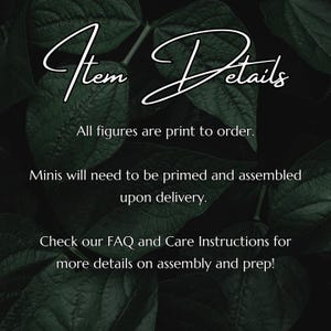 May include: Text overlay on a dark green leafy background with the words "Item Details" in a handwritten font. The text reads: "All figures are print to order. Minis will need to be primed and assembled upon delivery. Check our FAQ and Care Instructions for more details on assembly and prep!"