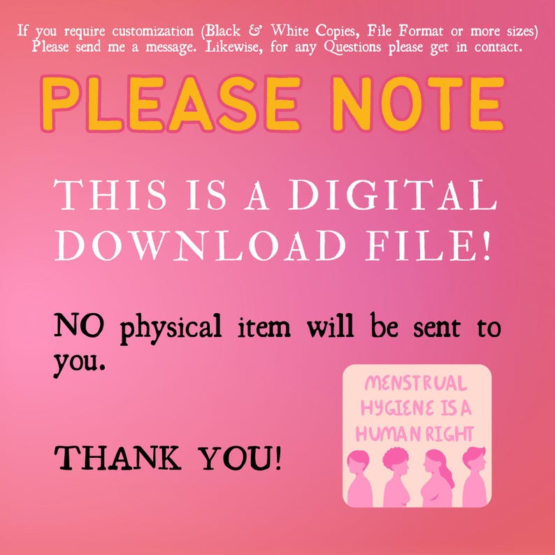 May include: Pink background with the text "PLEASE NOTE" in yellow. Below the text is "THIS IS A DIGITAL DOWNLOAD FILE!" in white. Below that is "NO physical item will be sent to you." in white. Below that is "THANK YOU!" in white. In the bottom right corner is a square with the text "MENSTRUAL HYGIENE IS A HUMAN RIGHT" in white. There are six stick figures in a row, all with pink skin and black hair. The first figure is a man, the second is a woman, the third is a woman, the fourth is a woman, the fifth is a woman, and the sixth is a man.