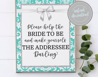 May include: A printable sign with a turquoise and silver damask pattern border. The sign says "Please help the BRIDE TO BE and make yourself THE ADDRESSEE Darling".