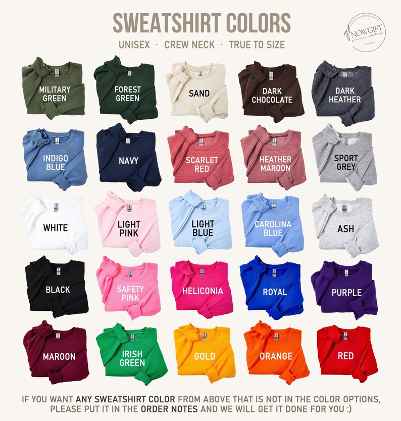 May include: A chart showing 24 different sweatshirt colors. The colors are arranged in a grid of six rows and four columns. The colors include military green, forest green, sand, dark chocolate, dark heather, indigo blue, navy, scarlet red, heather maroon, sport grey, white, light pink, light blue, Carolina blue, ash, black, safety pink, heliconia, royal, purple, maroon, Irish green, gold, orange, and red. The text "SWEATSHIRT COLORS" is at the top of the chart. The text "UNISEX - CREW NECK - TRUE TO SIZE" is below the title. The text "NOWGIFT" is in the upper right corner of the chart.