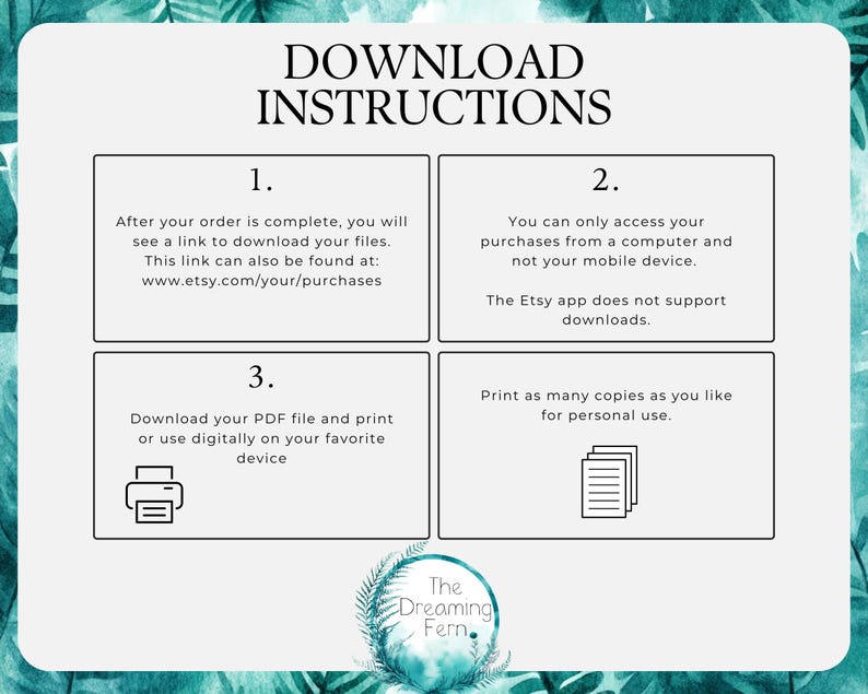 May include: A teal green graphic with white text outlining instructions for downloading digital files. The text reads "Download Instructions" and includes numbered steps: 1. After your order is complete, you will see a link to download your files. This link can also be found at: www.etsy.com/your/purchases 2. You can only access your purchases from a computer and not your mobile device. The Etsy app does not support downloads. 3. Download your PDF file and print or use digitally on your favorite device. Print as many copies as you like for personal use. The graphic also includes a small image of a printer and a stack of paper.