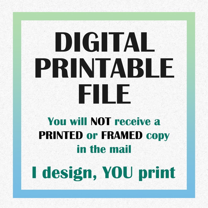 May include: A digital printable file graphic with a green and blue border. The text reads "DIGITAL PRINTABLE FILE" in black text. Below the text, it reads "You will NOT receive a PRINTED or FRAMED copy in the mail. I design, YOU print."