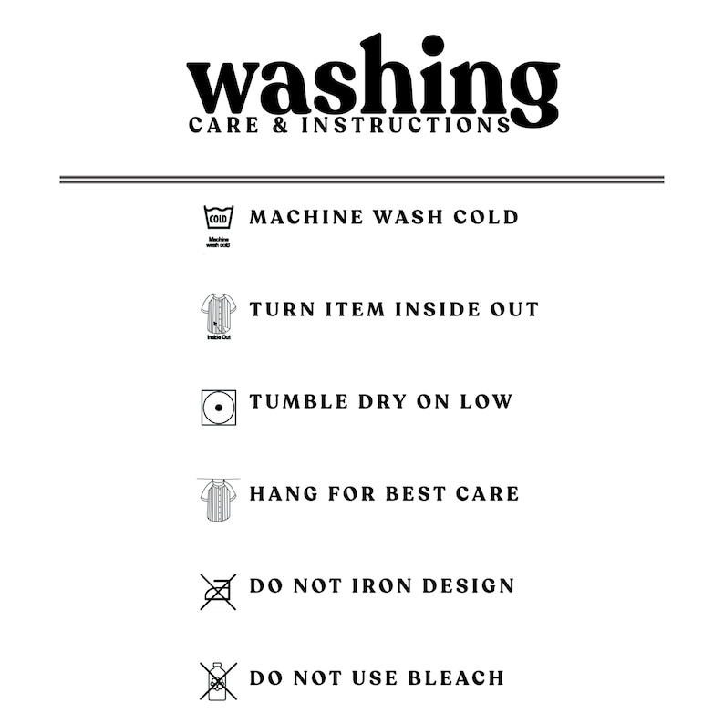 May include: Washing care instructions for a garment. Machine wash cold, turn item inside out, tumble dry on low, hang for best care, do not iron design, do not use bleach.