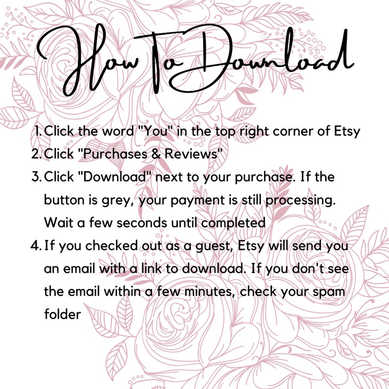 May include: A pink floral background with a white text box containing instructions on how to download a digital purchase from Etsy. The text reads: "How To Download 1. Click the word "You" in the top right corner of Etsy 2. Click "Purchases & Reviews" 3. Click "Download" next to your purchase. If the button is grey, your payment is still processing. Wait a few seconds until completed 4. If you checked out as a guest, Etsy will send you an email with a link to download. If you don't see the email within a few minutes, check your spam folder"