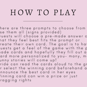 May include: Pink background with black text explaining how to play a game. The text reads: "HOW TO PLAY"  "There are three prompts to choose from or use them all (signs provided)" "Guests will choose a pre-made answer card that they feel best fits the prompt or create their own card. The goal is to have guests get a feel of the game with the pre-made cards and hopefully they fill out a card more personalized to you - many, many funny stories will come up!" "Bride can read the cards aloud to the group or select the winning card beforehand and announce the best card in her eyes" "Winning card can win a prize or just bragging rights"
