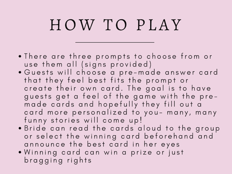 May include: Pink background with black text explaining how to play a game. The text reads: "HOW TO PLAY"  "There are three prompts to choose from or use them all (signs provided)" "Guests will choose a pre-made answer card that they feel best fits the prompt or create their own card. The goal is to have guests get a feel of the game with the pre-made cards and hopefully they fill out a card more personalized to you - many, many funny stories will come up!" "Bride can read the cards aloud to the group or select the winning card beforehand and announce the best card in her eyes" "Winning card can win a prize or just bragging rights"