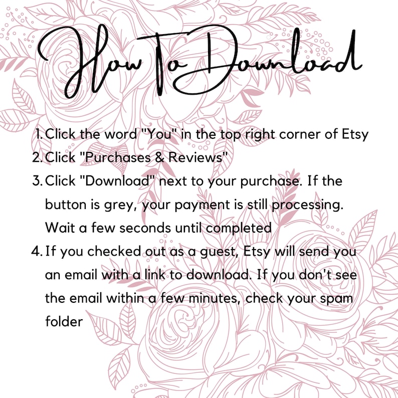 May include: A pink floral background with a white text box containing instructions on how to download a digital purchase from Etsy. The text reads: "How To Download 1. Click the word "You" in the top right corner of Etsy 2. Click "Purchases & Reviews" 3. Click "Download" next to your purchase. If the button is grey, your payment is still processing. Wait a few seconds until completed 4. If you checked out as a guest, Etsy will send you an email with a link to download. If you don't see the email within a few minutes, check your spam folder"