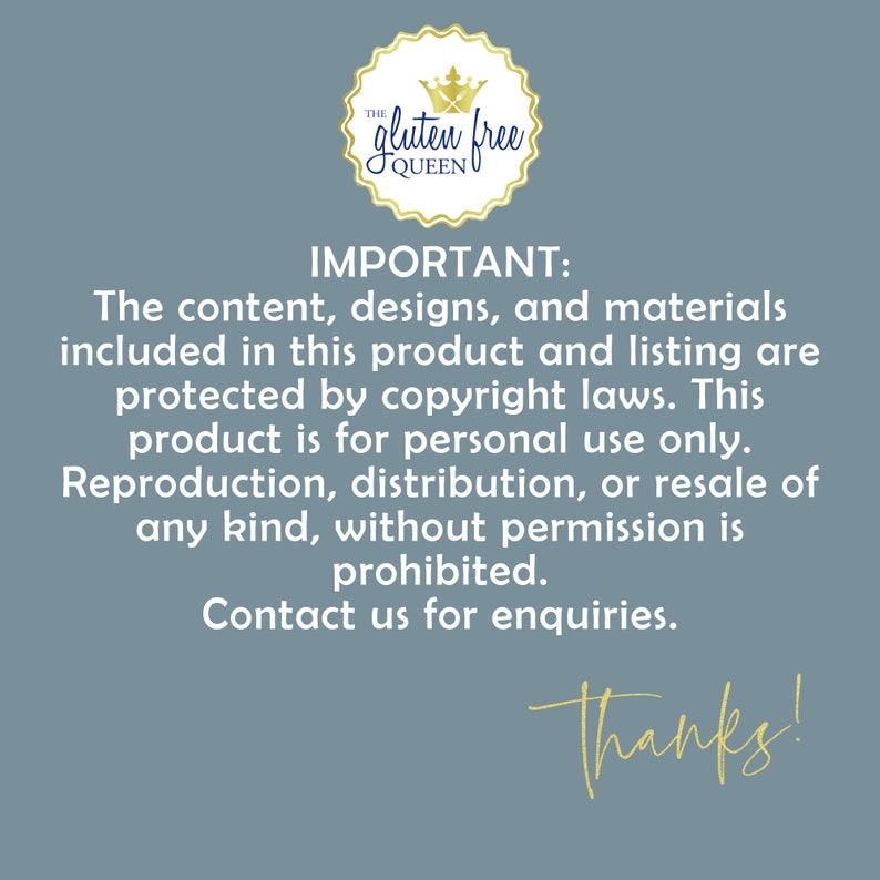 May include: A blue background with white text that reads "IMPORTANT: The content, designs, and materials included in this product and listing are protected by copyright laws. This product is for personal use only. Reproduction, distribution, or resale of any kind, without permission is prohibited. Contact us for enquiries. Thanks!"  A gold crown with the text "The Gluten Free Queen" is in the top left corner.