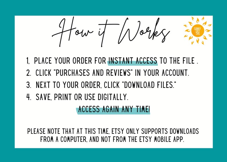 May include: A white text box with a blue border and a yellow sun icon. The text box contains instructions on how to access a digital file after purchase. The text reads: "How it Works 1. Place your order for instant access to the file. 2. Click "Purchases and Reviews" in your account. 3. Next to your order, click "Download Files." 4. Save, print or use digitally. Access again any time! Please note that at this time, Etsy only supports downloads from a computer, and not from the Etsy mobile app."