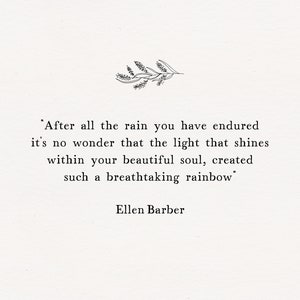 May include: A black and white inspirational quote by Ellen Barber: "After all the rain you have endured it's no wonder that the light that shines within your beautiful soul, created such a breathtaking rainbow."