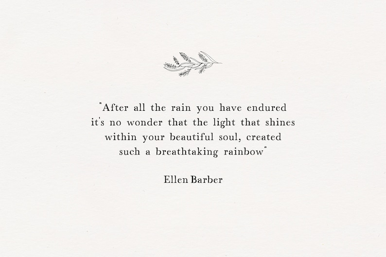 May include: A black and white inspirational quote by Ellen Barber: "After all the rain you have endured it's no wonder that the light that shines within your beautiful soul, created such a breathtaking rainbow."