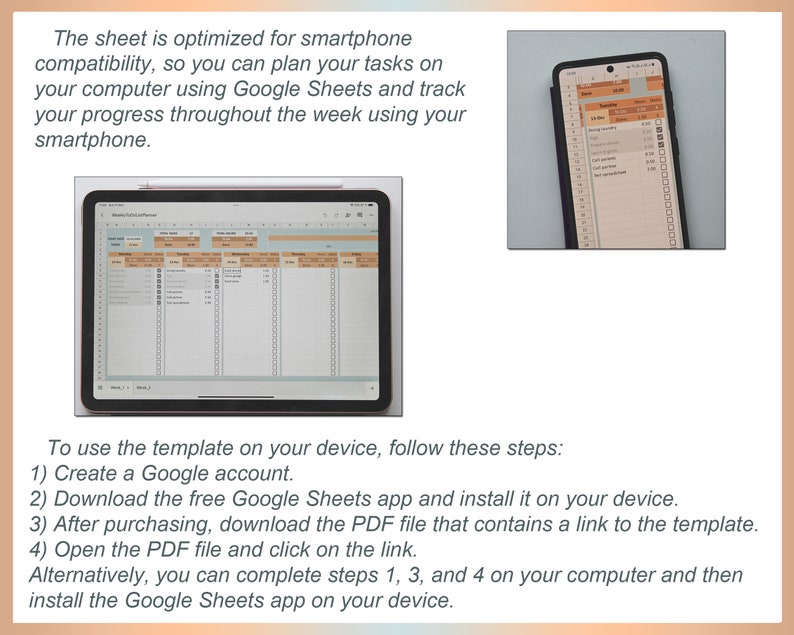 May include: A screenshot of a Google Sheets spreadsheet on a tablet and a smartphone. The spreadsheet is a weekly planner with columns for each day of the week. The text on the screen reads: "To use the template on your device, follow these steps: 1) Create a Google account. 2) Download the free Google Sheets app and install it on your device. 3) After purchasing, download the PDF file that contains a link to the template. 4) Open the PDF file and click on the link. Alternatively, you can complete steps 1, 3, and 4 on your computer and then install the Google Sheets app on your device."